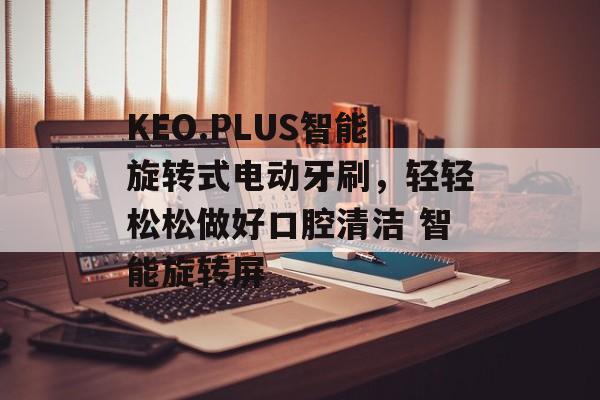 KEO.PLUS智能旋转式电动牙刷，轻轻松松做好口腔清洁 智能旋转屏