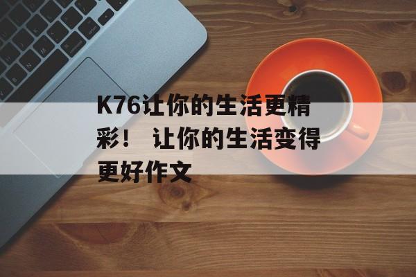 K76让你的生活更精彩！ 让你的生活变得更好作文