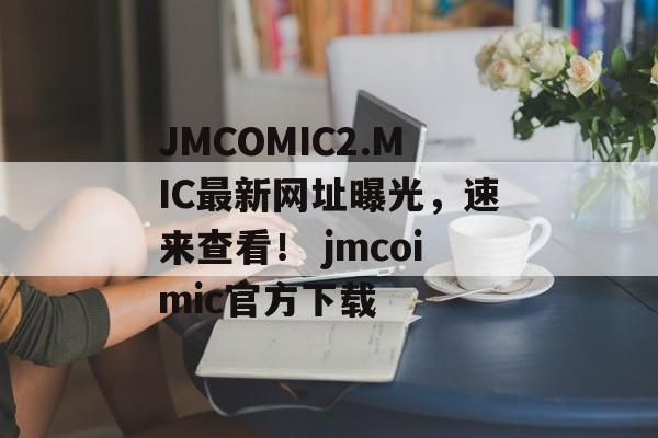 JMCOMIC2.MIC最新网址曝光，速来查看！ jmcoimic官方下载