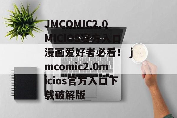 JMCOMIC2.0MICIOS官方入口漫画爱好者必看！ jmcomic2.0micios官方入口下载破解版