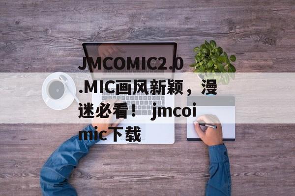 JMCOMIC2.0.MIC画风新颖，漫迷必看！ jmcoimic下载