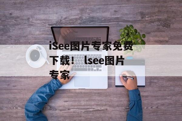 iSee图片专家免费下载！ lsee图片专家