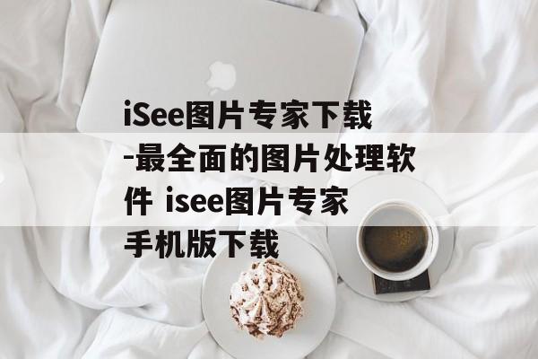 iSee图片专家下载-最全面的图片处理软件 isee图片专家手机版下载