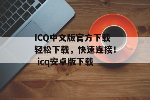 ICQ中文版官方下载轻松下载，快速连接！ icq安卓版下载