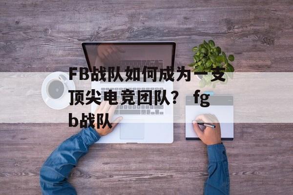 FB战队如何成为一支顶尖电竞团队？ fgb战队