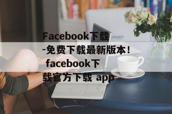 Facebook下载-免费下载最新版本！ facebook下载官方下载 app