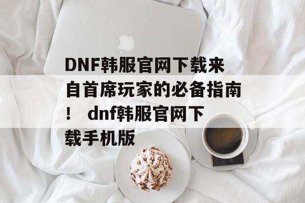 DNF韩服官网下载来自首席玩家的必备指南！ dnf韩服官网下载手机版