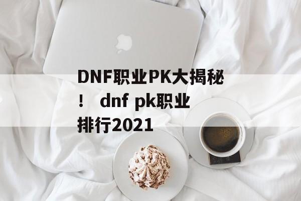 DNF职业PK大揭秘！ dnf pk职业排行2021