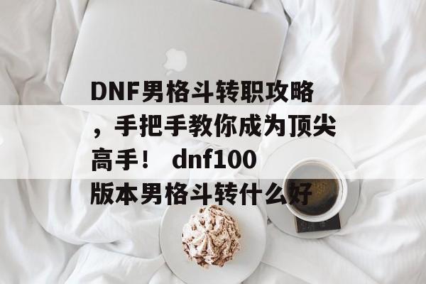 DNF男格斗转职攻略，手把手教你成为顶尖高手！ dnf100版本男格斗转什么好