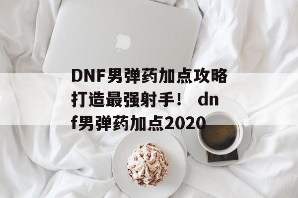 DNF男弹药加点攻略打造最强射手！ dnf男弹药加点2020