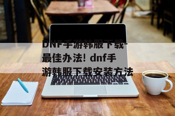 DNF手游韩服下载-最佳办法! dnf手游韩服下载安装方法