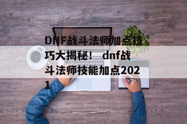 DNF战斗法师加点技巧大揭秘！ dnf战斗法师技能加点2021