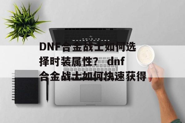 DNF合金战士如何选择时装属性？ dnf合金战士如何快速获得