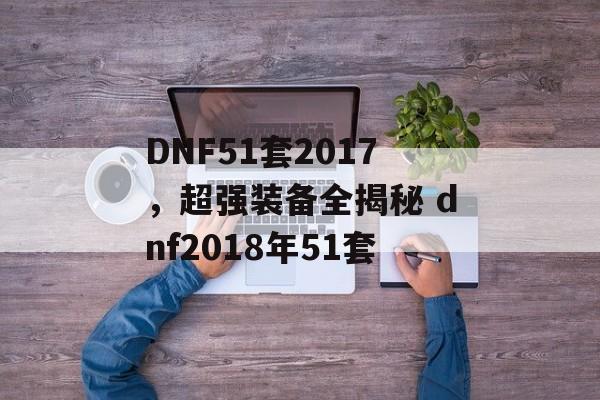 DNF51套2017，超强装备全揭秘 dnf2018年51套