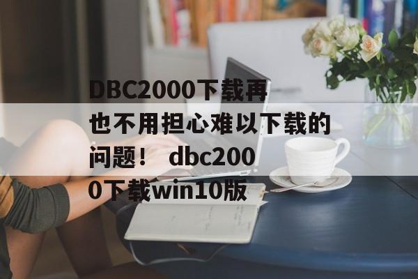 DBC2000下载再也不用担心难以下载的问题！ dbc2000下载win10版