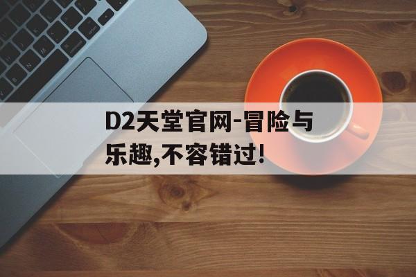 D2天堂官网-冒险与乐趣,不容错过!