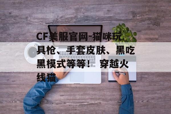 CF美服官网-猫咪玩具枪、手套皮肤、黑吃黑模式等等！ 穿越火线猫