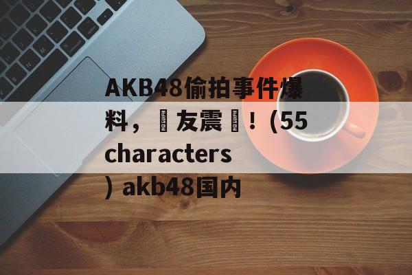 AKB48偷拍事件爆料，網友震驚！(55characters) akb48国内