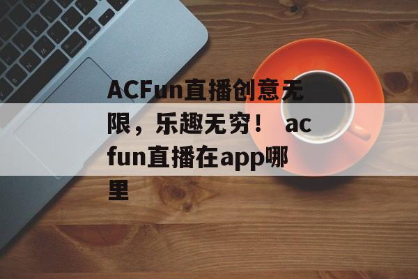 ACFun直播创意无限，乐趣无穷！ acfun直播在app哪里