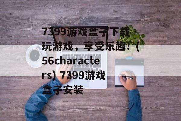 7399游戏盒子下载玩游戏，享受乐趣！(56characters) 7399游戏盒子安装