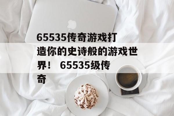 65535传奇游戏打造你的史诗般的游戏世界！ 65535级传奇