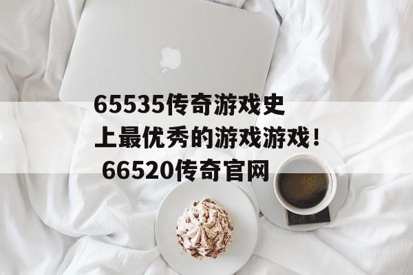 65535传奇游戏史上最优秀的游戏游戏！ 66520传奇官网