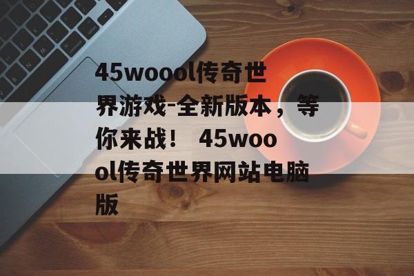 45woool传奇世界游戏-全新版本，等你来战！ 45woool传奇世界网站电脑版