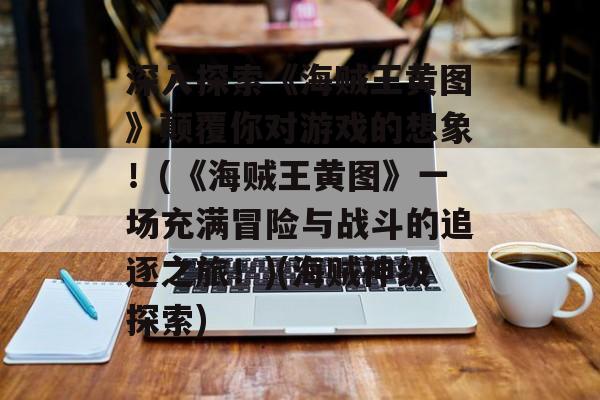 深入探索《海贼王黄图》颠覆你对游戏的想象！(《海贼王黄图》一场充满冒险与战斗的追逐之旅！)(海贼神级探索)