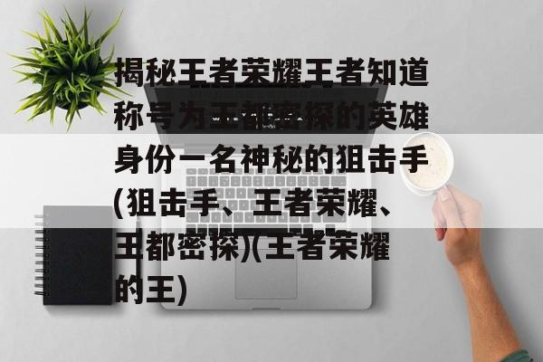 揭秘王者荣耀王者知道称号为王都密探的英雄身份一名神秘的狙击手(狙击手、王者荣耀、王都密探)(王者荣耀的王)