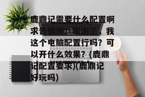 鹿鼎记需要什么配置啊求告知啊！谢谢了，我这个电脑配置行吗？可以开什么效果？(鹿鼎记配置要求)(鹿鼎记好玩吗)