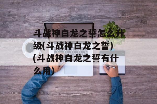 斗战神白龙之誓怎么升级(斗战神白龙之誓)(斗战神白龙之誓有什么用)