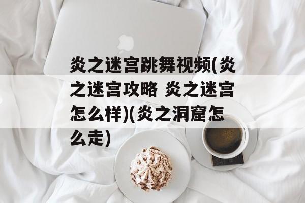 炎之迷宫跳舞视频(炎之迷宫攻略 炎之迷宫怎么样)(炎之洞窟怎么走)