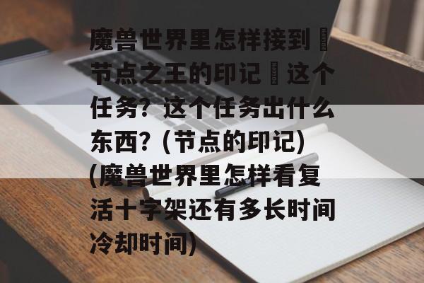 魔兽世界里怎样接到・节点之王的印记・这个任务？这个任务出什么东西？(节点的印记)(魔兽世界里怎样看复活十字架还有多长时间冷却时间)