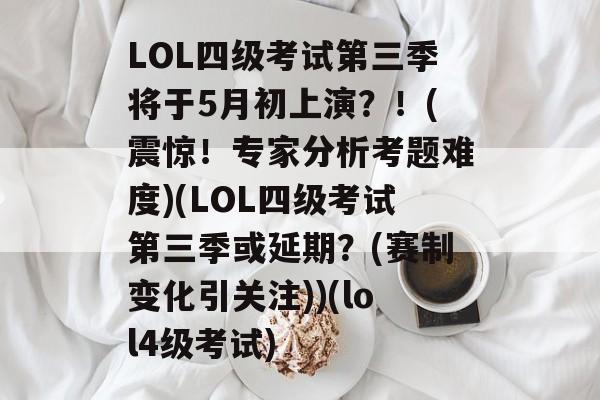 LOL四级考试第三季将于5月初上演？！(震惊！专家分析考题难度)(LOL四级考试第三季或延期？(赛制变化引关注))(lol4级考试)