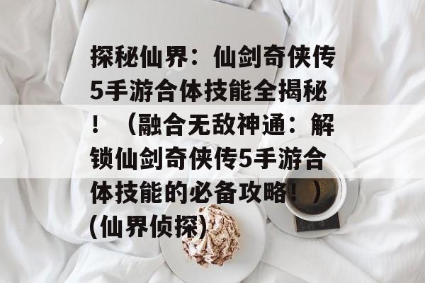 探秘仙界：仙剑奇侠传5手游合体技能全揭秘！（融合无敌神通：解锁仙剑奇侠传5手游合体技能的必备攻略！）(仙界侦探)