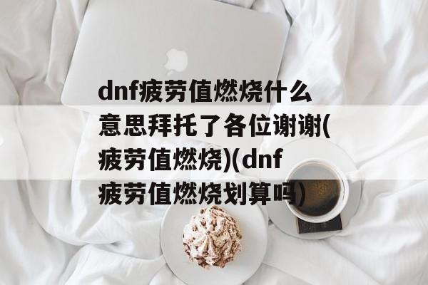 dnf疲劳值燃烧什么意思拜托了各位谢谢(疲劳值燃烧)(dnf疲劳值燃烧划算吗)