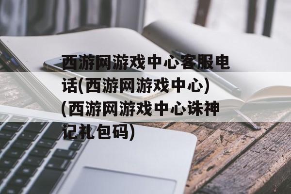 西游网游戏中心客服电话(西游网游戏中心)(西游网游戏中心诛神记礼包码)