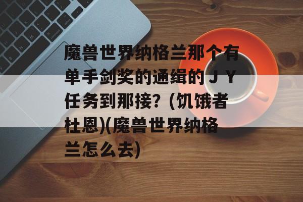 魔兽世界纳格兰那个有单手剑奖的通缉的ＪＹ任务到那接？(饥饿者杜恩)(魔兽世界纳格兰怎么去)