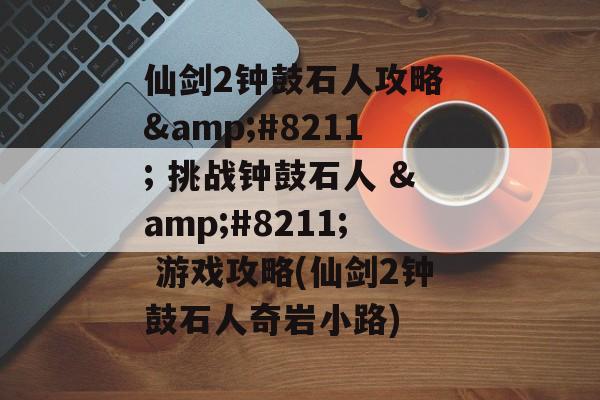 仙剑2钟鼓石人攻略 &#8211; 挑战钟鼓石人 &#8211; 游戏攻略(仙剑2钟鼓石人奇岩小路)