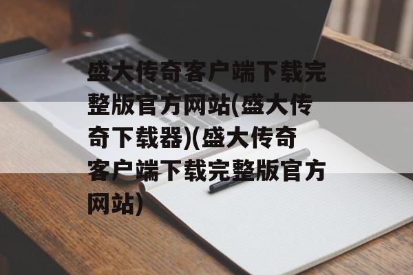 盛大传奇客户端下载完整版官方网站(盛大传奇下载器)(盛大传奇客户端下载完整版官方网站)