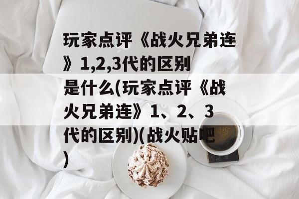 玩家点评《战火兄弟连》1,2,3代的区别是什么(玩家点评《战火兄弟连》1、2、3代的区别)(战火贴吧)