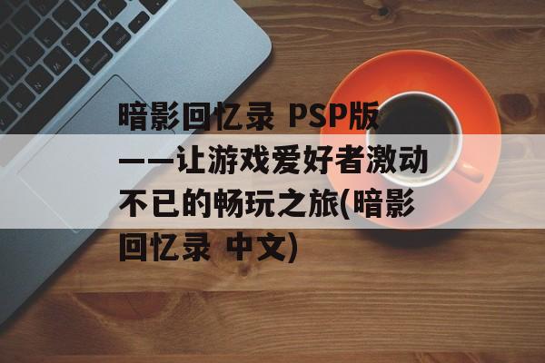 暗影回忆录 PSP版——让游戏爱好者激动不已的畅玩之旅(暗影回忆录 中文)