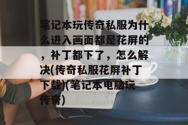 笔记本玩传奇私服为什么进入画面都是花屏的，补丁都下了，怎么解决(传奇私服花屏补丁下载)(笔记本电脑玩传奇)