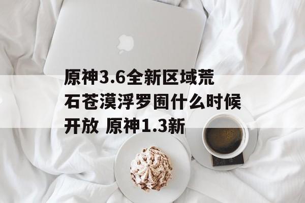 原神3.6全新区域荒石苍漠浮罗囿什么时候开放 原神1.3新