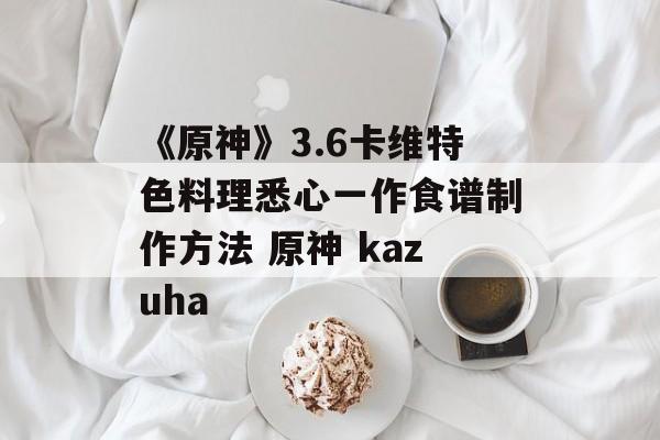 《原神》3.6卡维特色料理悉心一作食谱制作方法 原神 kazuha