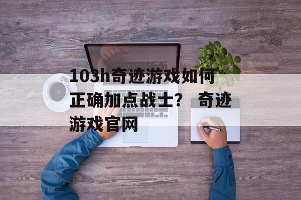 103h奇迹游戏如何正确加点战士？ 奇迹游戏官网