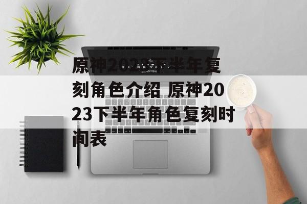 原神2023下半年复刻角色介绍 原神2023下半年角色复刻时间表