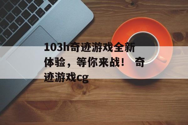 103h奇迹游戏全新体验，等你来战！ 奇迹游戏cg