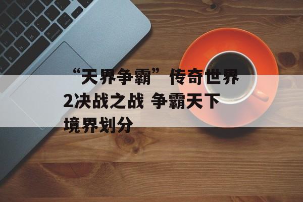 “天界争霸”传奇世界2决战之战 争霸天下境界划分