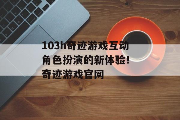 103h奇迹游戏互动角色扮演的新体验！ 奇迹游戏官网